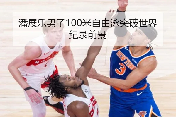 潘展乐男子100米自由泳突破世界纪录前景